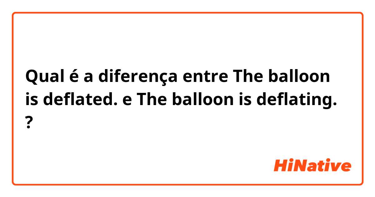 Qual é a diferença entre The balloon is deflated. e The balloon is deflating. ?