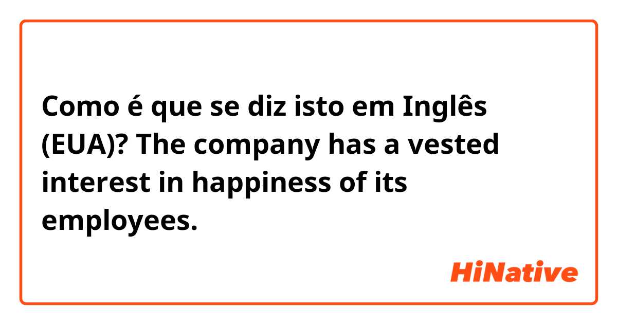 Como é que se diz isto em Inglês (EUA)? The company has a vested interest in happiness of its employees.