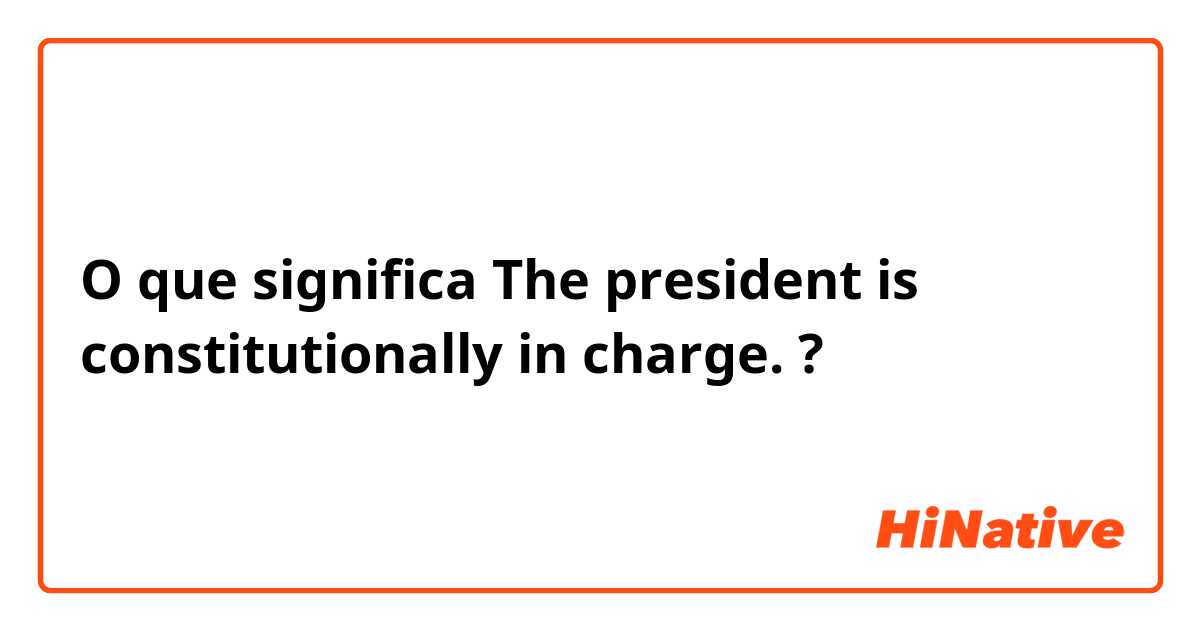 O que significa The president is constitutionally in charge.?