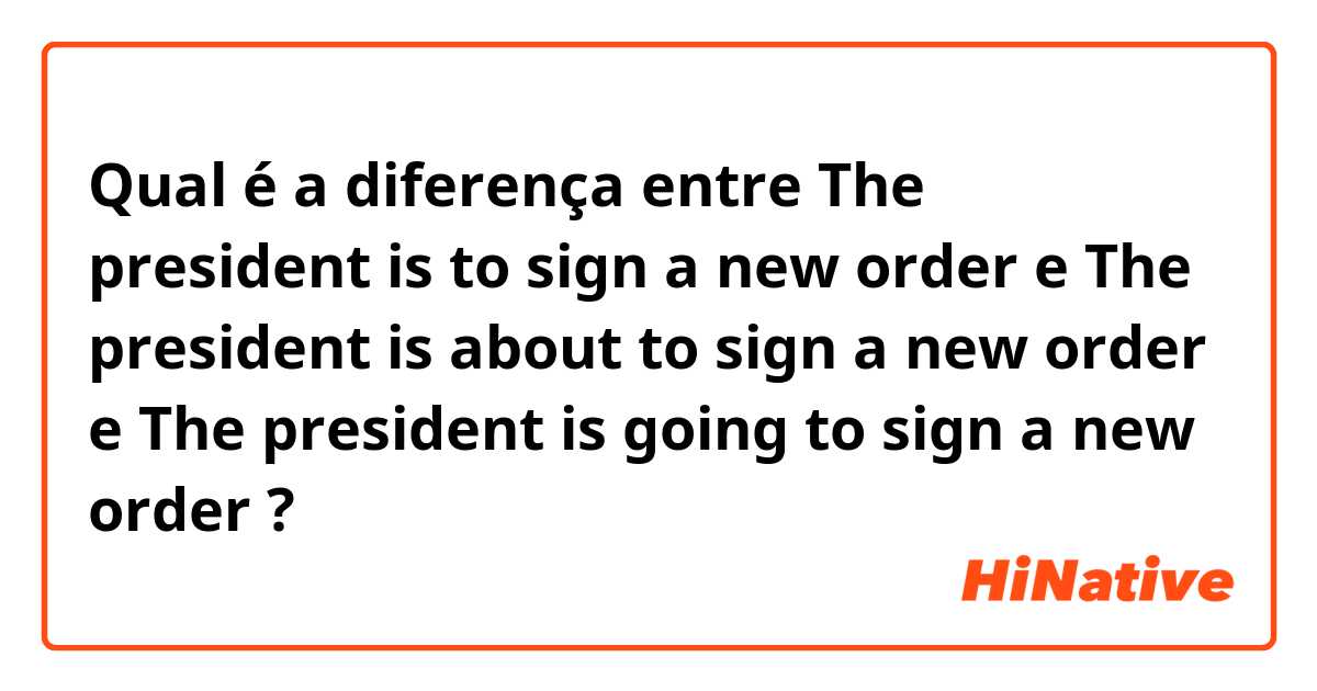 Qual é a diferença entre The president is to sign a new order e The president is about to sign a new order e The president is going to sign a new order ?