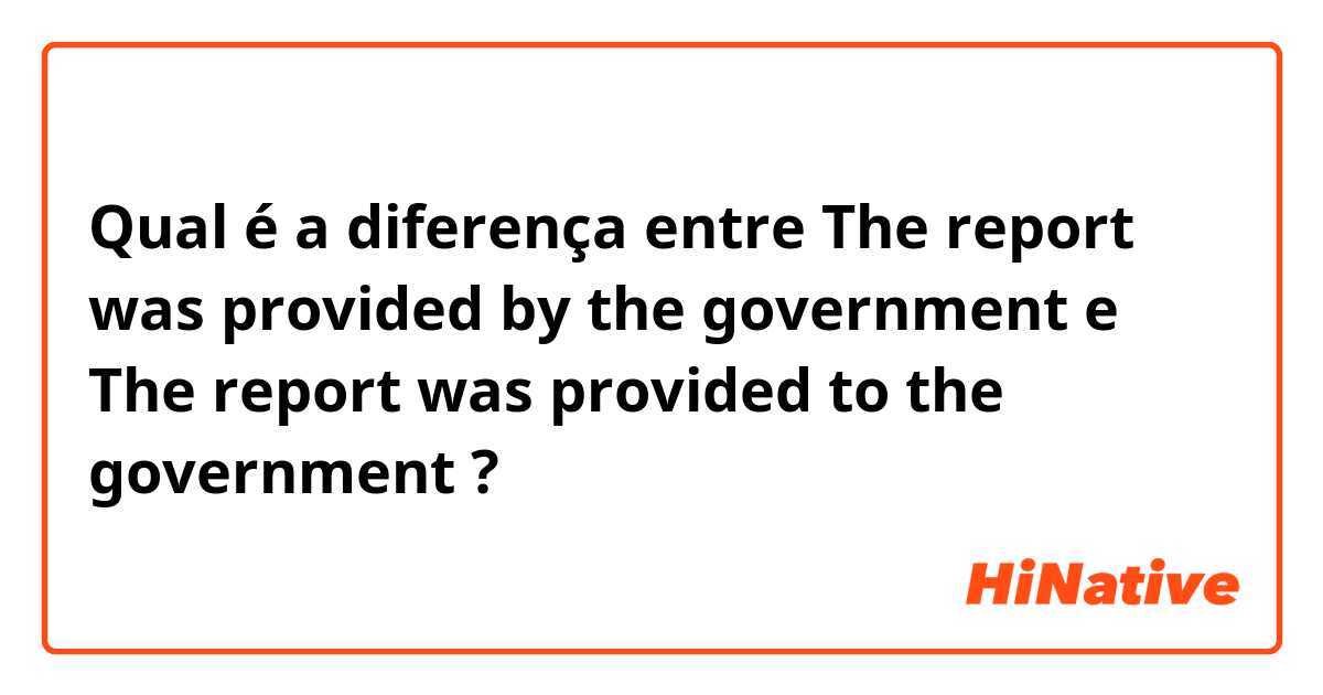Qual é a diferença entre The report was provided by the government e The report was provided to the government ?