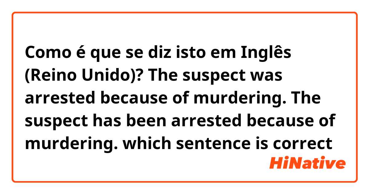 Como é que se diz isto em Inglês (Reino Unido)? 
The suspect was arrested because of murdering.

The suspect has been arrested because of murdering.

which sentence is correct