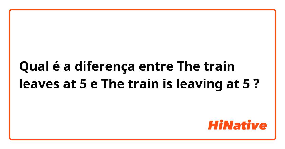 Qual é a diferença entre The train leaves at 5  e The train is leaving at 5 ?