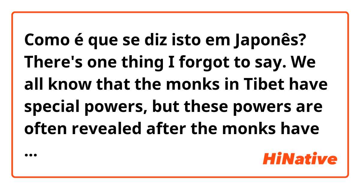 Como é que se diz isto em Japonês? There's one thing I forgot to say. We all know that the monks in Tibet have special powers, but these powers are often revealed after the monks have worked hard for many years. In Lee's case, these are innate, which is quite strange