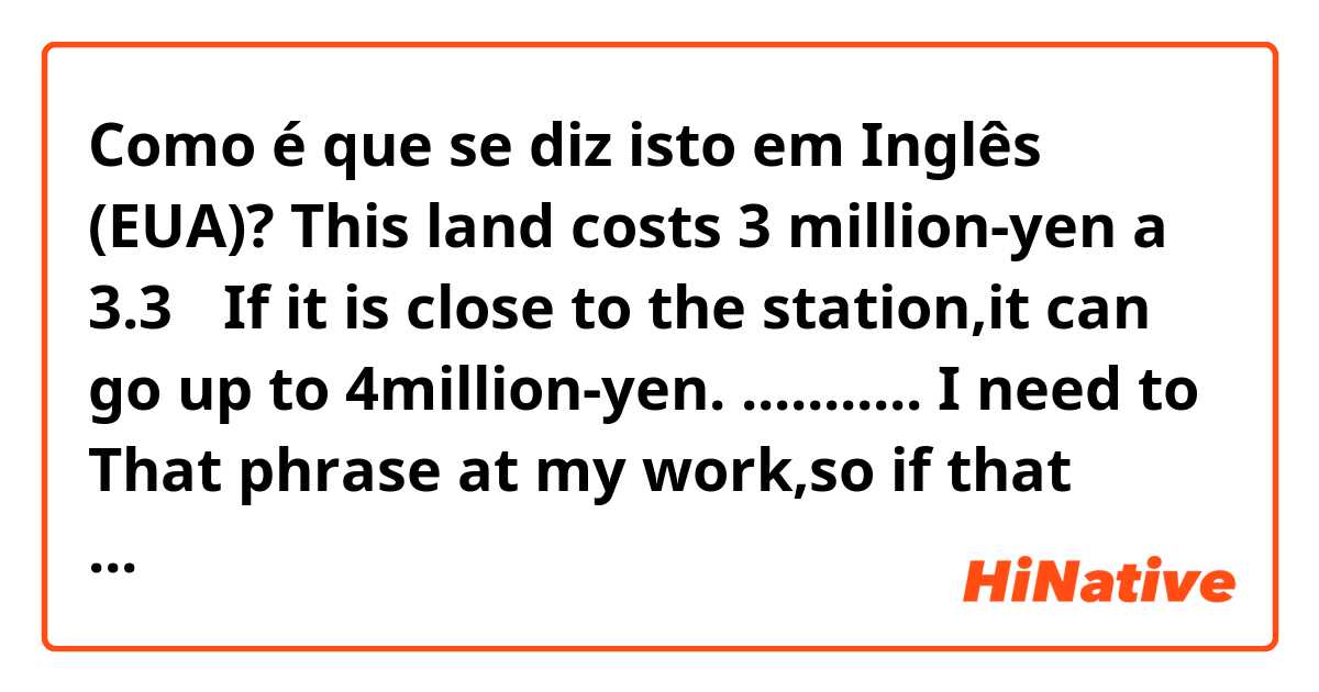 Como é que se diz isto em Inglês (EUA)? This land costs 3 million-yen a 3.3㎡ If it is close to the station,it can go up to 4million-yen. ........... I need to That phrase at my work,so if that phrase is wrong, please correct it