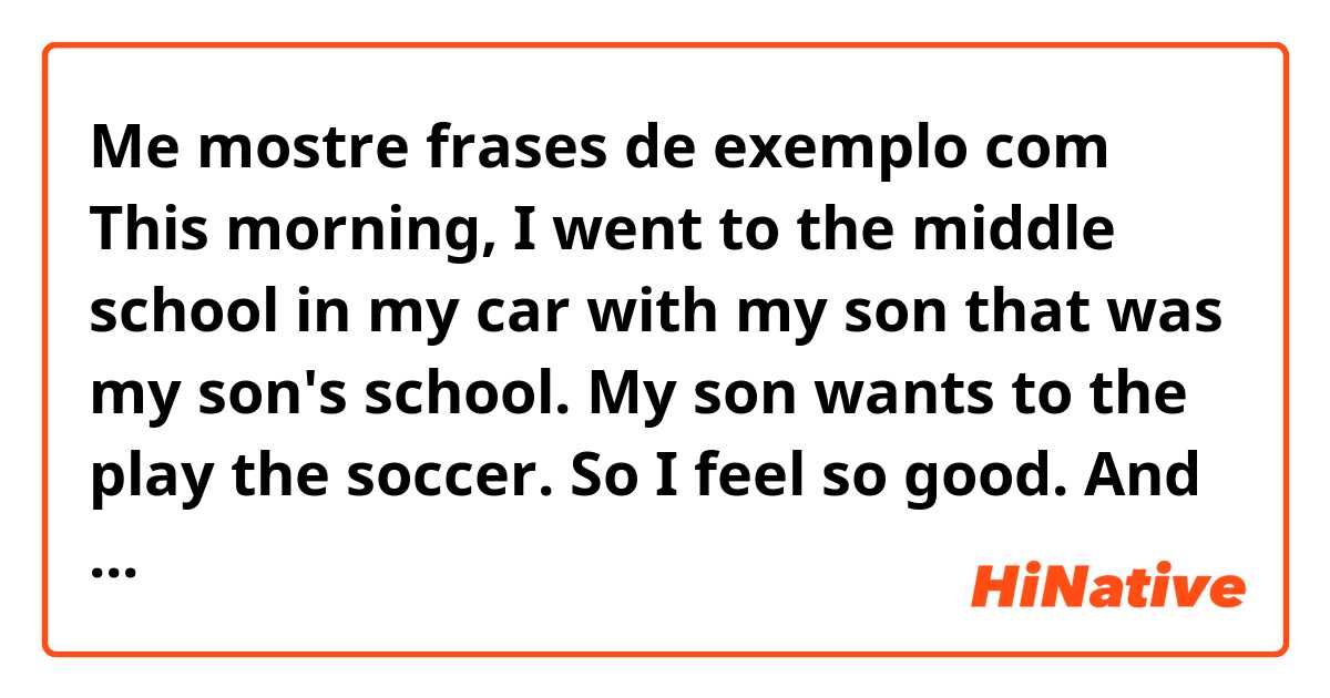 Me mostre frases de exemplo com This morning, I went to the middle school in my car with my son that was my son's school. My son wants to the play the soccer. So I feel so good. And I came to my office. 
.