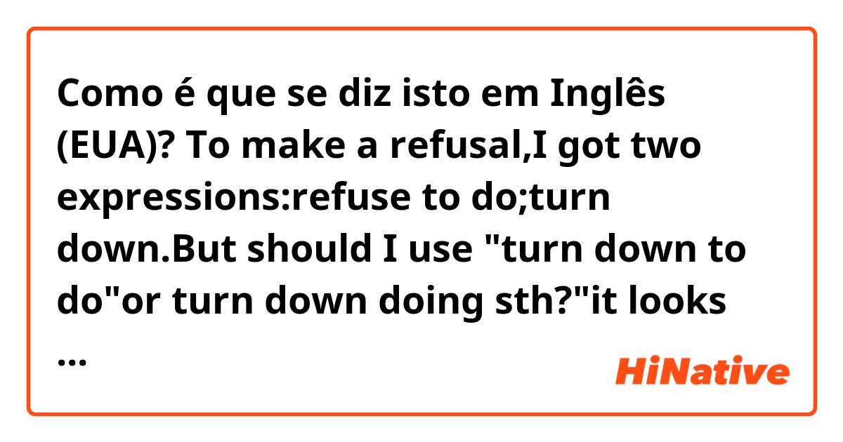 Como é que se diz isto em Inglês (EUA)? To make a refusal,I got two expressions:refuse to do;turn down.But should I use "turn down to do"or turn down doing sth?"it looks like "down" is a proposition,I thought I should use "doing" instead.But which is correct?Thx in advance!