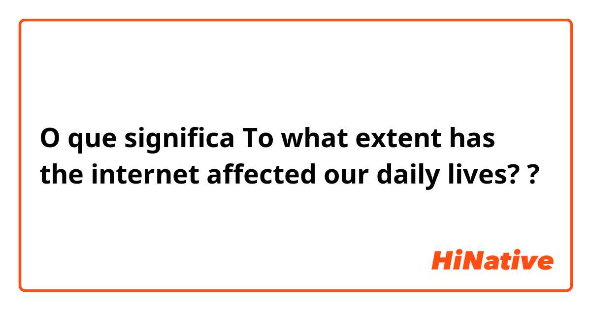 O que significa To what extent has the internet affected our daily lives??
