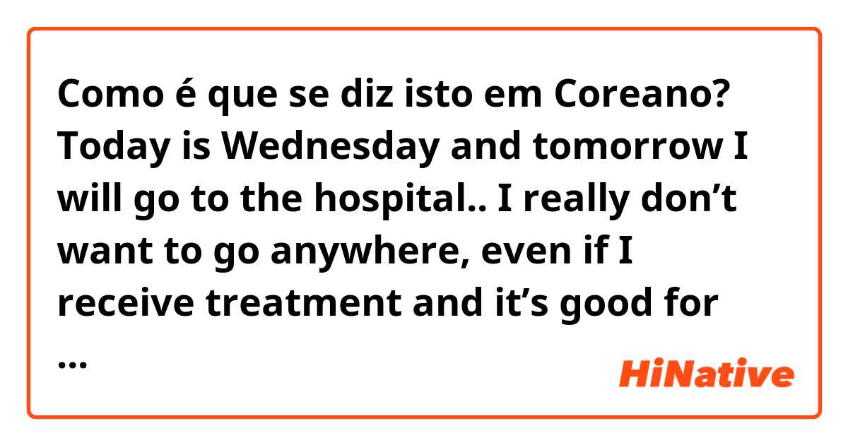Como é que se diz isto em Coreano? Today is Wednesday and tomorrow I will go to the hospital.. I really don’t want to go anywhere, even if I receive treatment and it’s good for my body, I don’t want to be there. In the hospital, I'll get injections, so i'm a little scared.. (casual)