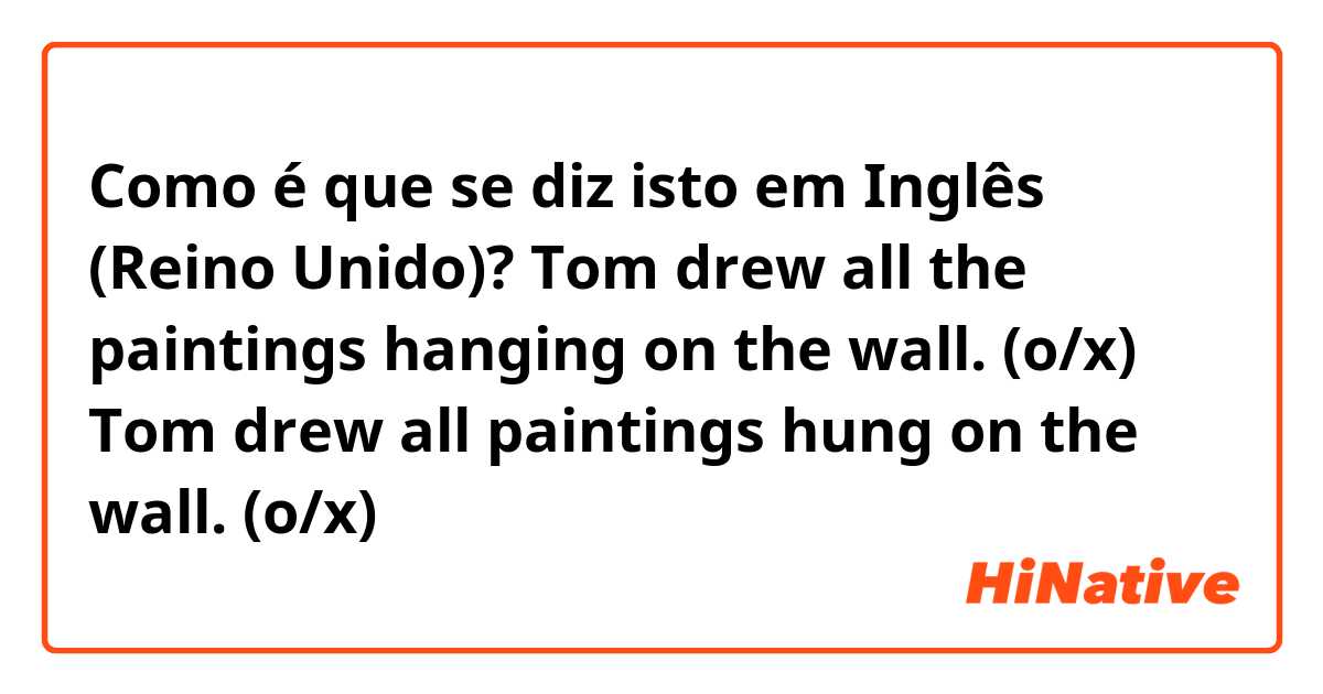 Como é que se diz isto em Inglês (Reino Unido)? Tom drew all the paintings hanging on the wall. (o/x)

Tom drew all paintings hung on the wall. (o/x)
