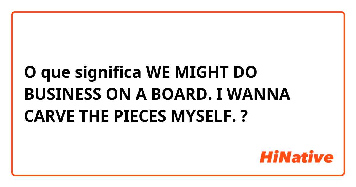 O que significa WE MIGHT DO BUSINESS ON A BOARD. I WANNA CARVE THE PIECES MYSELF.?