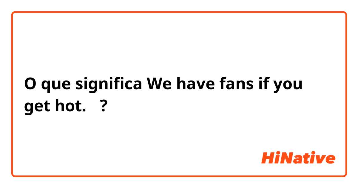 O que significa We have fans if you get hot.　?