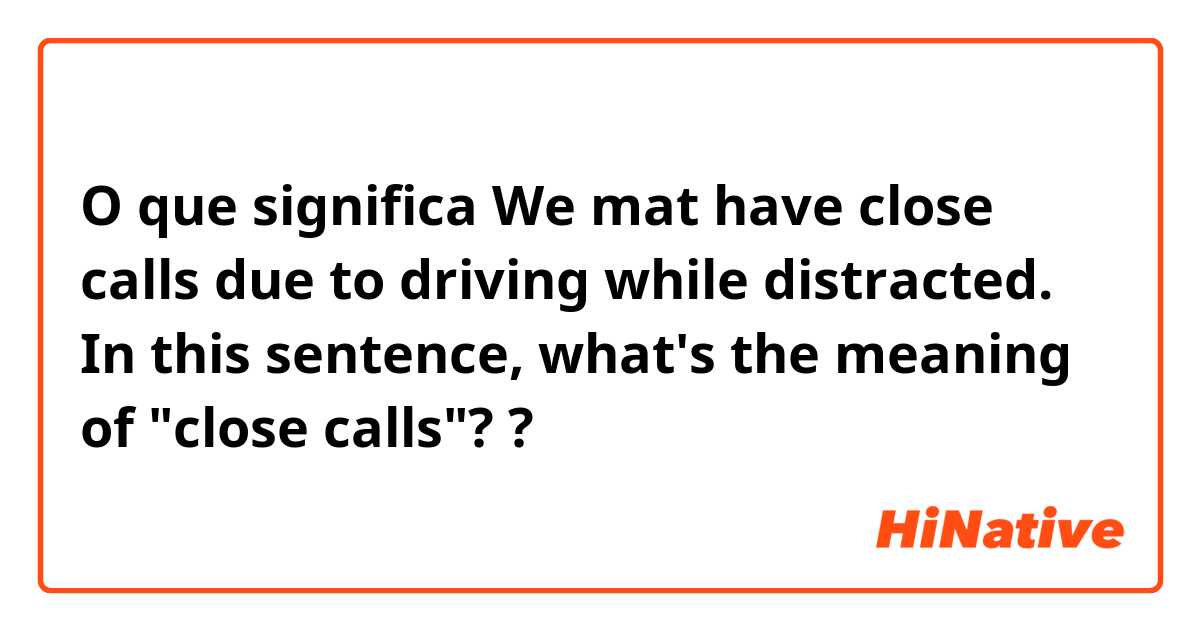 O que significa We mat have close calls due to driving while distracted. In this sentence, what's the meaning of "close calls"??