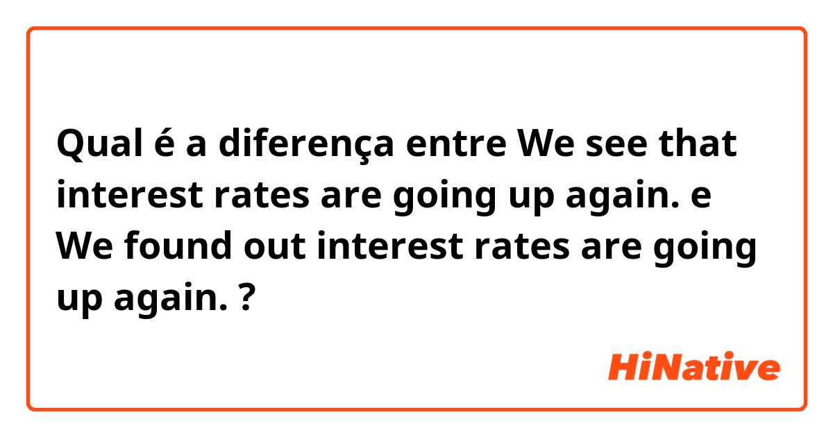 Qual é a diferença entre We see that interest rates are going up again. e We found out interest rates are going up again. ?