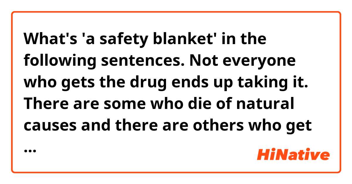 What's 'a safety blanket' in the following sentences.

Not everyone who gets the drug ends up taking it. There are some who die of natural causes and there are others who get it as a safety blanket.

Incidentally, I found them from an article dealing with euthanasia and assisted suicide.