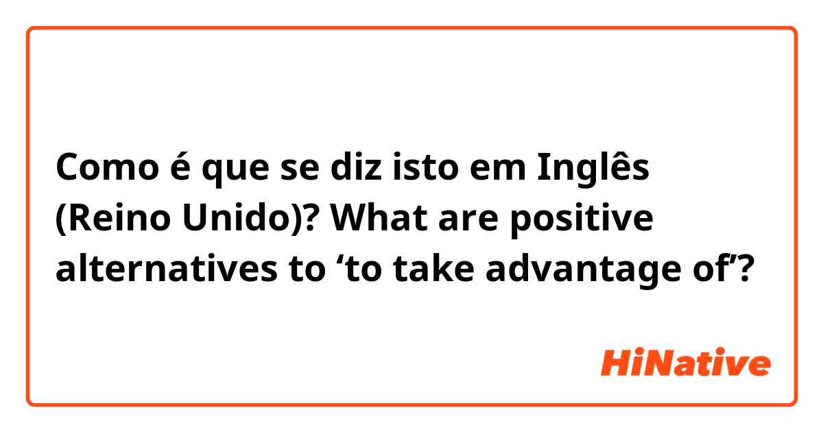 Como é que se diz isto em Inglês (Reino Unido)? What are positive alternatives to ‘to take advantage of’?