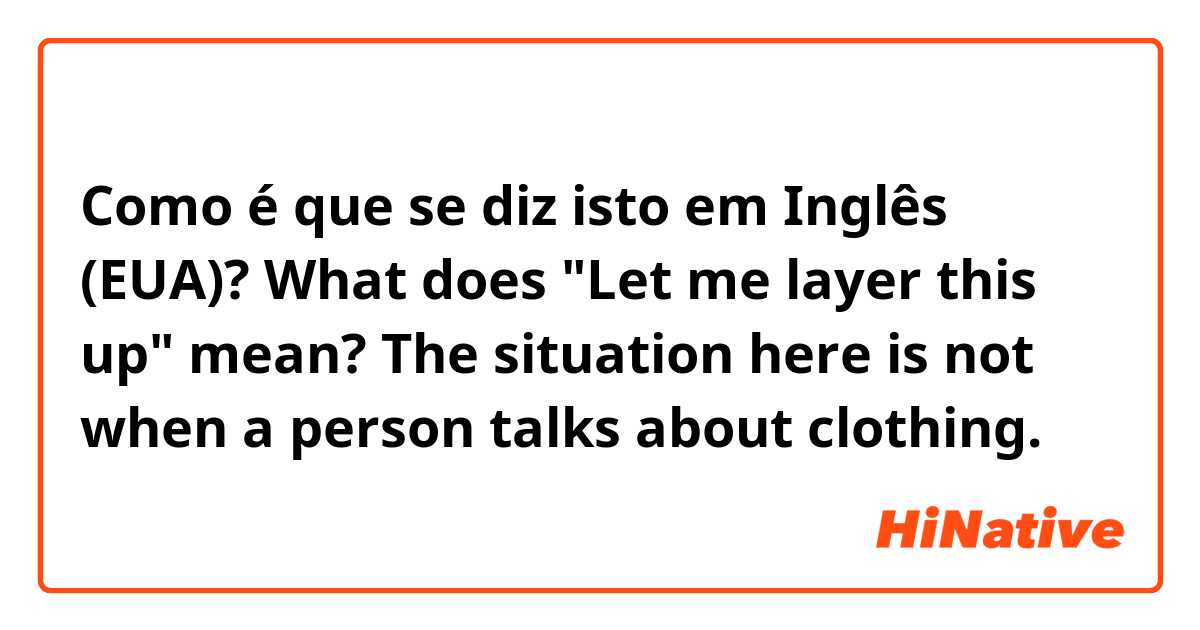 Como é que se diz isto em Inglês (EUA)? What does "Let me layer this up" mean? 
The situation here is not when a person talks about clothing.