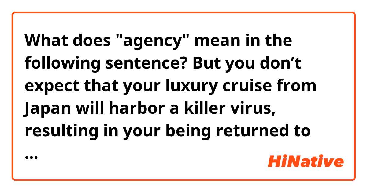 What does "agency" mean in the following sentence?

But you don’t expect that your luxury cruise from Japan will harbor a killer virus, resulting in your being returned to the U.S. in a cargo plane that lands at a remote Air Force base where you are ordered into federal quarantine for a minimum of two weeks, leaving you without rights, without agency, and on the wrong side of a heavily guarded fence.