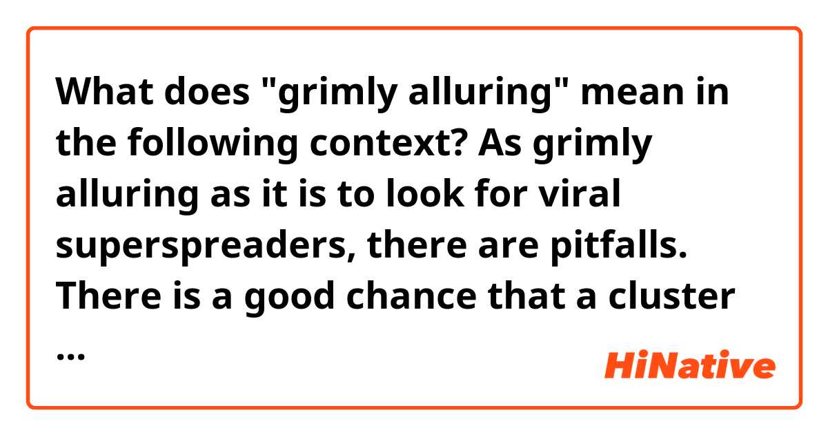 What does "grimly alluring" mean in the following context?

As grimly alluring as it is to look for viral superspreaders, there are pitfalls.
There is a good chance that a cluster of infections would be attributed to a superspreader when, instead, public health officials missed some transmissions by other people, Zelner said. 
