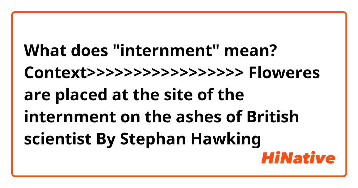What does "internment" mean?

Context>>>>>>>>>>>>>>>>>
Floweres are placed at the site of the internment on the ashes of British scientist By Stephan Hawking