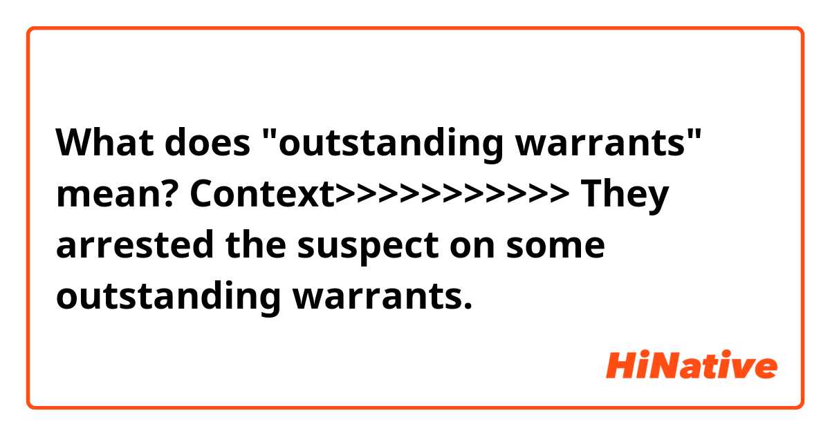 What does "outstanding warrants" mean?

Context>>>>>>>>>>>
They arrested the suspect on some outstanding warrants.