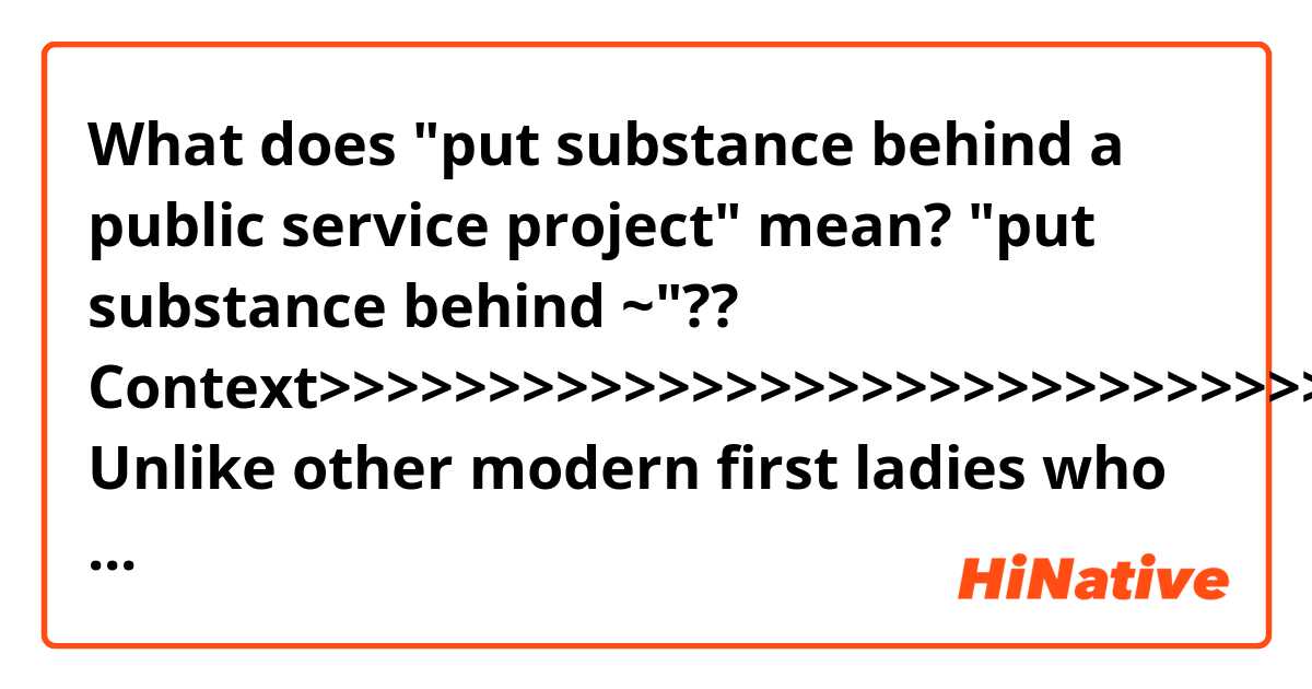 What does "put substance behind a public service project" mean?
"put substance behind ~"??

Context>>>>>>>>>>>>>>>>>>>>>>>>>>>>>>>>>>>>>
Unlike other modern first ladies who wielded influence behind the scenes, friends say Mrs. Trump has insulated herself from the chaos and leaks of the White House by directing the East Wing to operate independently from the West Wing.

Her staff is small — 10 people, compared with more than 25 who worked for Michelle Obama or Laura Bush — and she has struggled to put substance behind a public service project, which the role of first lady now demands. The nascent progress of Mrs. Trump’s signature policy effort, a child-focused campaign called “Be Best,” was stymied this month with the departure of her policy director after six months on the job.