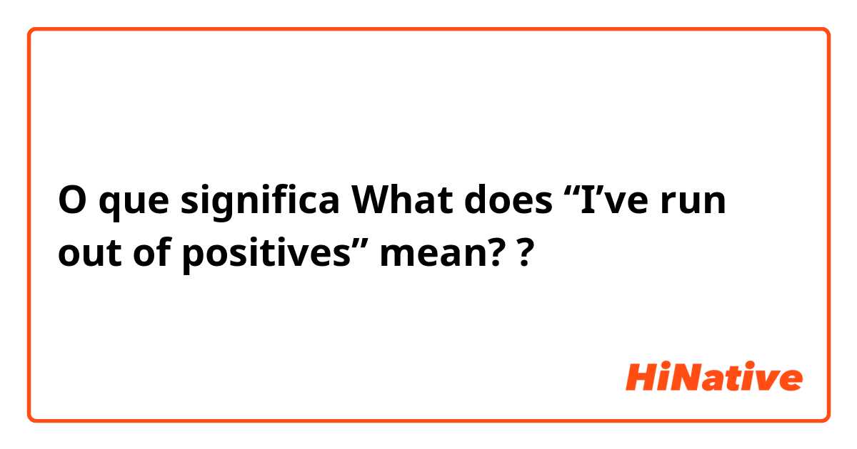 O que significa What does “I’ve run out of positives” mean??