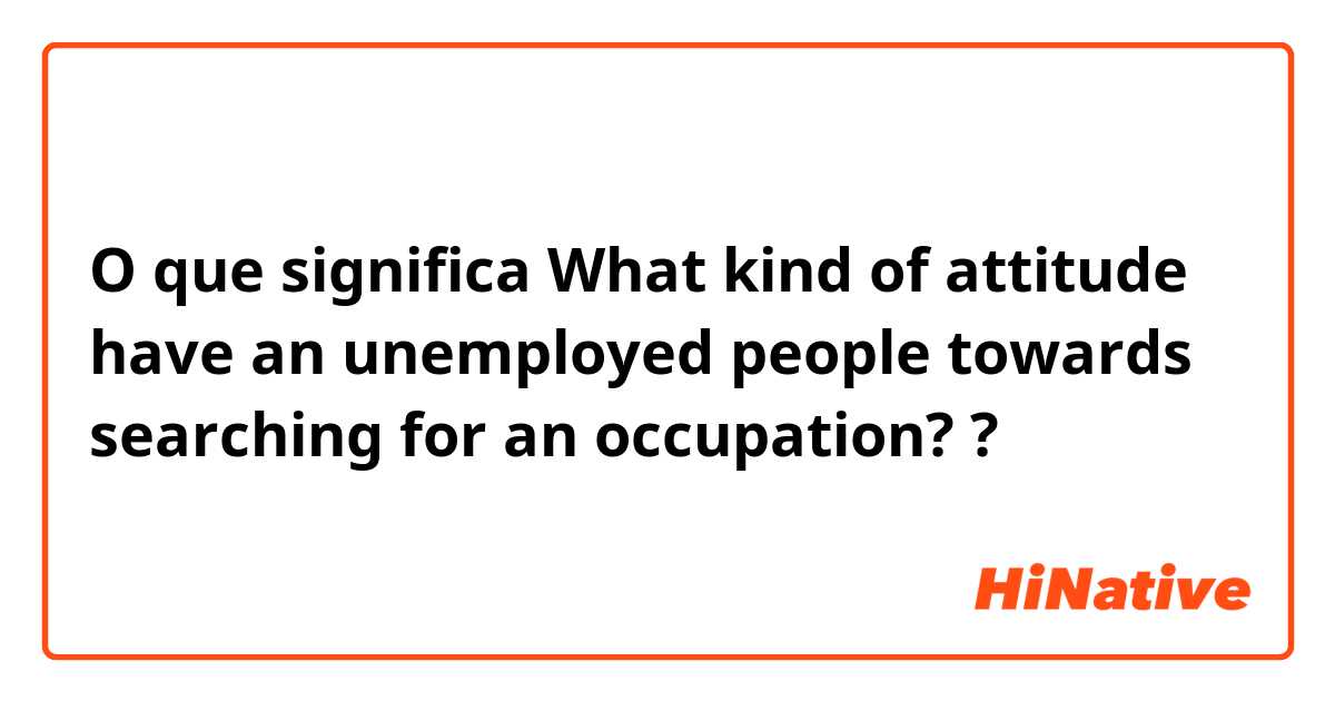 O que significa What kind of attitude have an unemployed people towards searching for an occupation??
