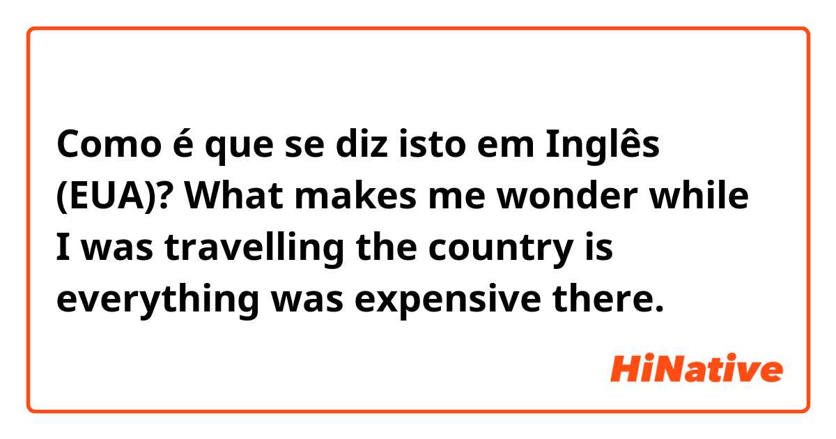 Como é que se diz isto em Inglês (EUA)? What makes me wonder while I was travelling the country is everything was expensive there.