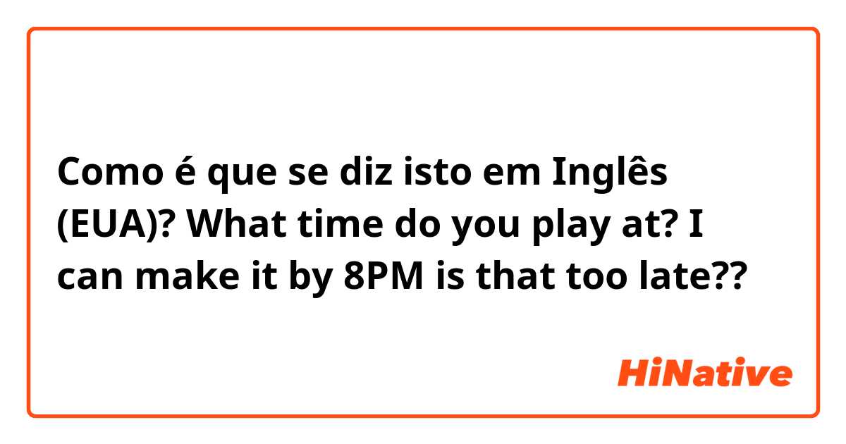 Como é que se diz isto em Inglês (EUA)? What time do you play at? I can make it by 8PM is that too late??