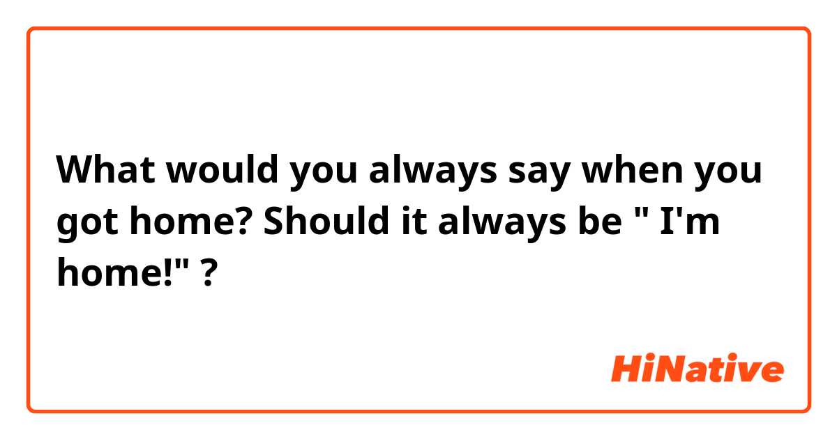 What would you always say when you got home?
Should it always be " I'm home!" ?