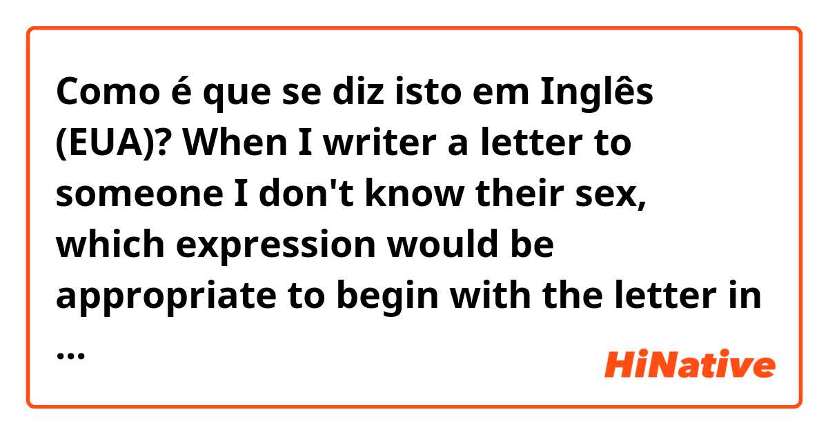 Como é que se diz isto em Inglês (EUA)? When I writer a letter to someone I don't know their sex, 
which expression would be appropriate to begin with the letter in a polite way as I can not use 'Mr.' or 'Ms'? 
