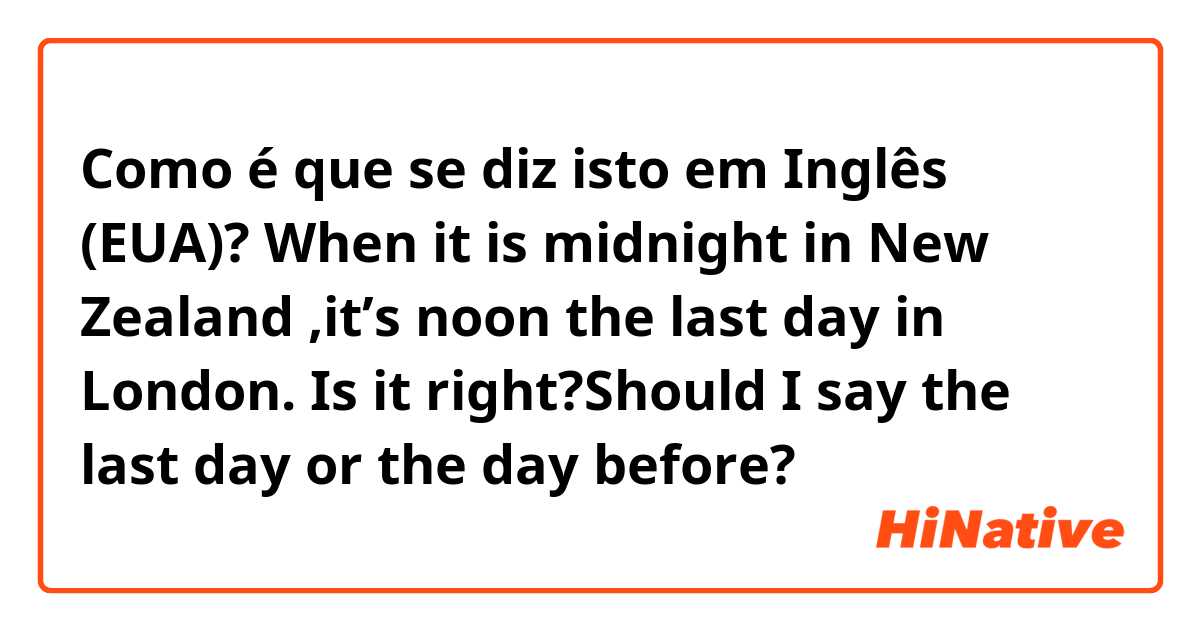 Como é que se diz isto em Inglês (EUA)? When it is midnight in New Zealand ,it’s noon the last day in London. Is it right?Should I say the last day or the day before?