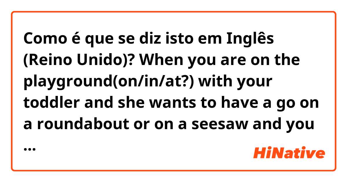 Como é que se diz isto em Inglês (Reino Unido)? When you are on the playground(on/in/at?) with your toddler and she wants to have a go on a roundabout or on a seesaw and you have to push her, so can you use push for roundabout, seesaw? Or it's better to say Sit down I'll spin you? And what about seesaw