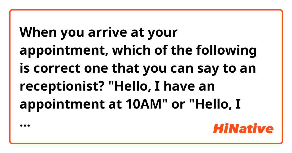 When you arrive at your appointment, which of the following is correct one that you can say to an receptionist? "Hello, I have an appointment at 10AM" or "Hello, I have an appointment for 10AM"

at or for? are they both correct?