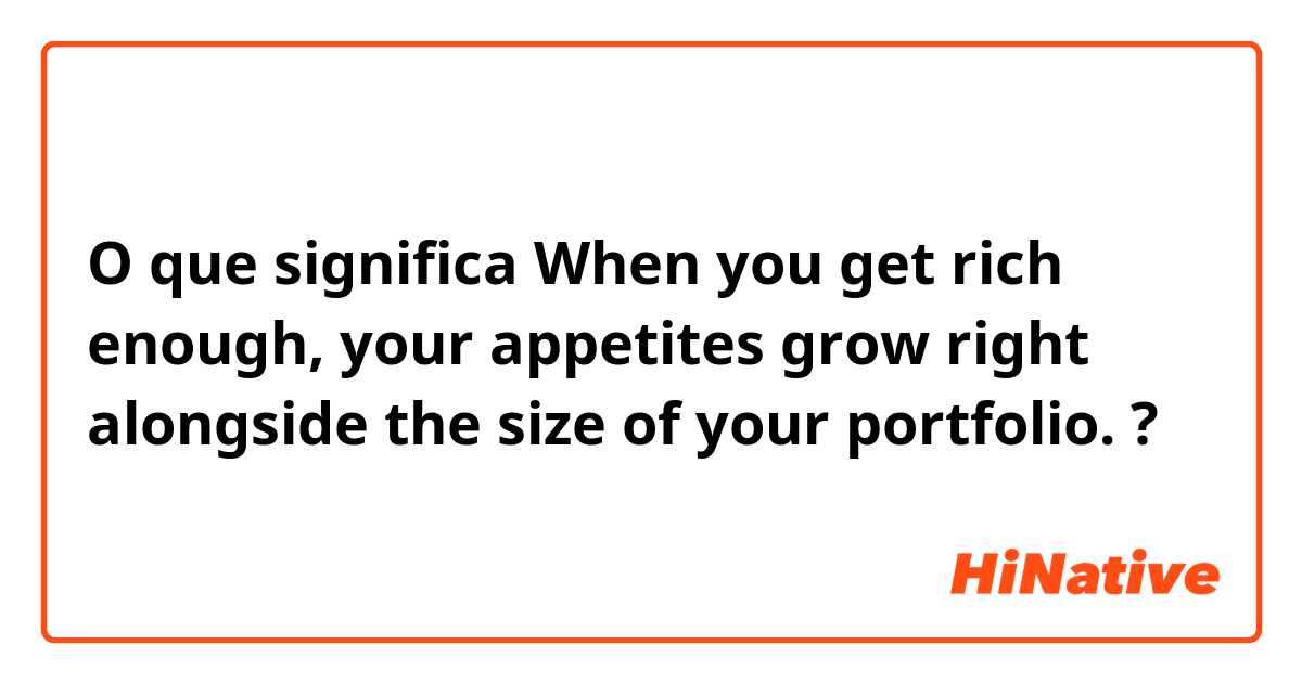 O que significa When you get rich enough, your appetites grow right alongside the size of your portfolio. ?