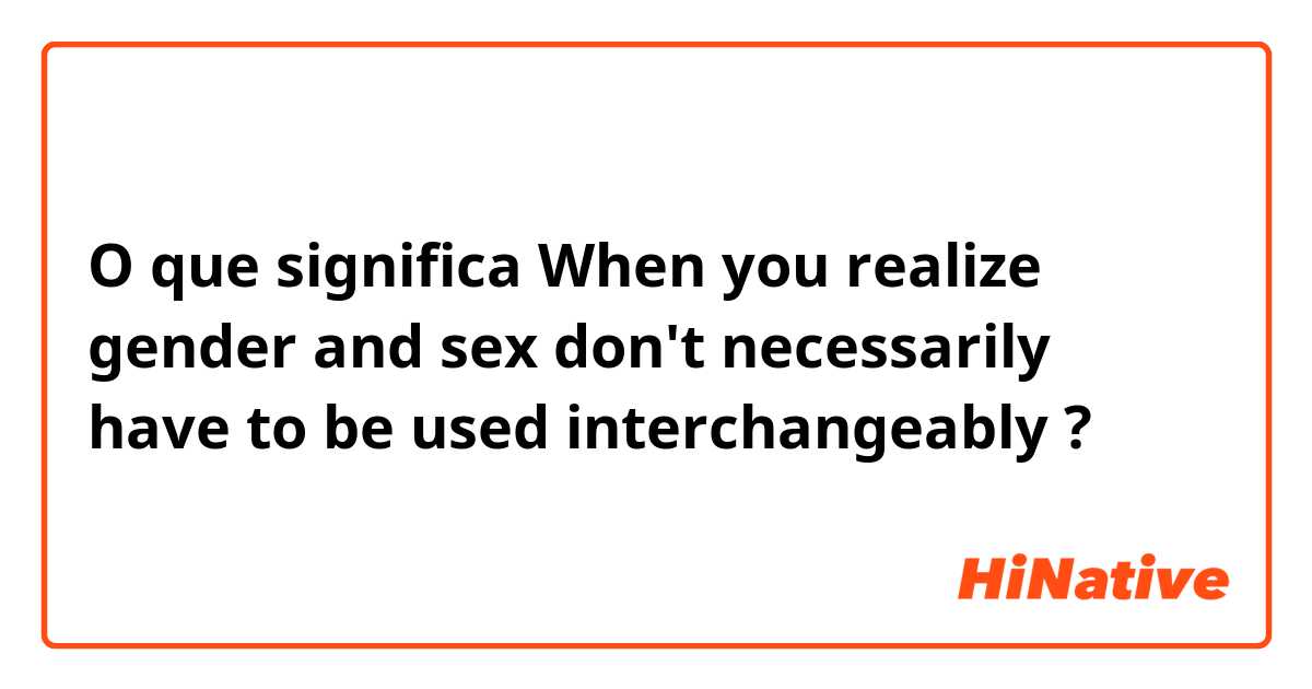 O que significa When you realize gender and sex don't necessarily have to be used interchangeably?