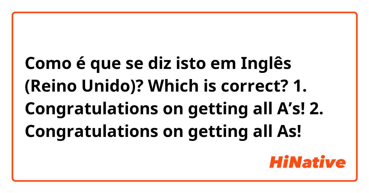 Como é que se diz isto em Inglês (Reino Unido)? Which is correct?

1. Congratulations on getting all A’s!
2. Congratulations on getting all As!
