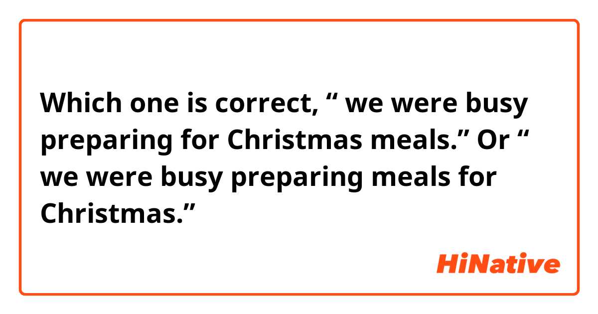 Which one is correct, “ we were busy preparing for Christmas meals.” Or “ we were busy preparing meals for Christmas.”