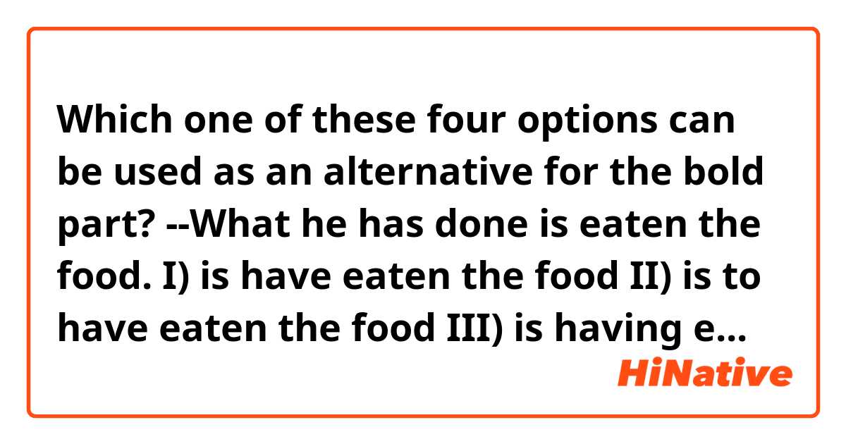 Which one of these four options can be used as an alternative for the bold part?

--What he has done is eaten the food.
I) is have eaten the food
II) is to have eaten the food
III) is having eaten the food
IV) is that he has eaten the food.