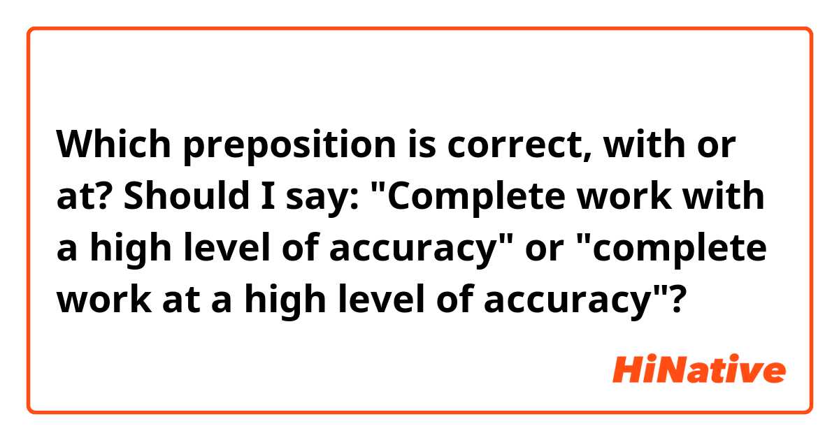 Which preposition is correct, with or at? Should I say: "Complete work with a high level of accuracy" or "complete work at a high level of accuracy"?