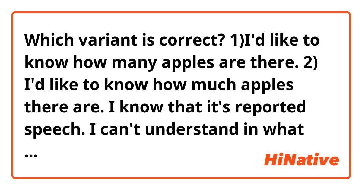 Which variant is correct?

1)I'd like to know how many apples are there.
2) I'd like to know how much apples there are.
 
I know that it's reported speech. I can't understand in what cases I must invert the word order with the construction "there is/ there are". 