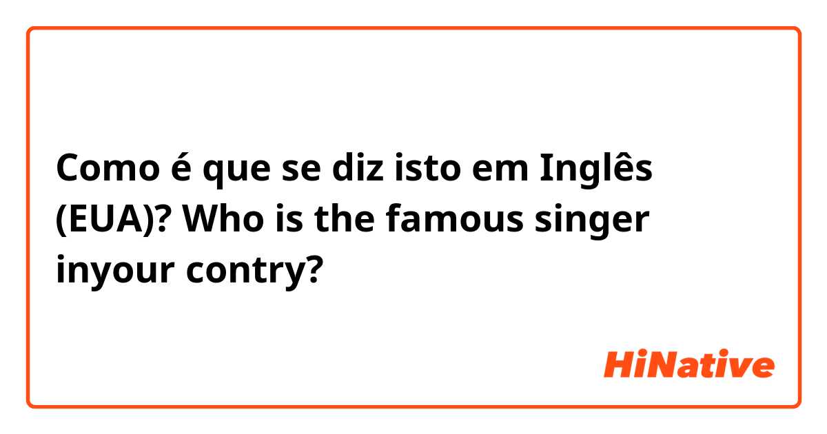 Como é que se diz isto em Inglês (EUA)? Who is the famous singer inyour contry?