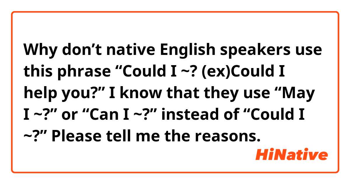 Why don’t native English speakers use this phrase “Could I ~? (ex)Could I help you?”

I know that they use “May I ~?” or “Can I ~?” instead of “Could I ~?”

Please tell me the reasons.
