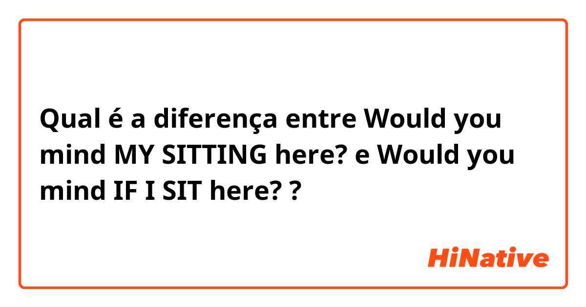 Qual é a diferença entre Would you mind MY SITTING here? e Would you mind IF I SIT here? ?