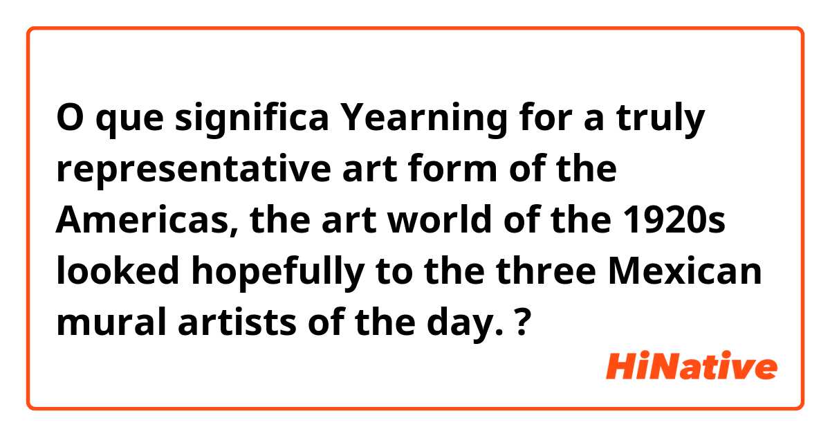 O que significa Yearning for a truly representative art form of the Americas, the art world of the 1920s looked hopefully to the three Mexican mural artists of the day.?