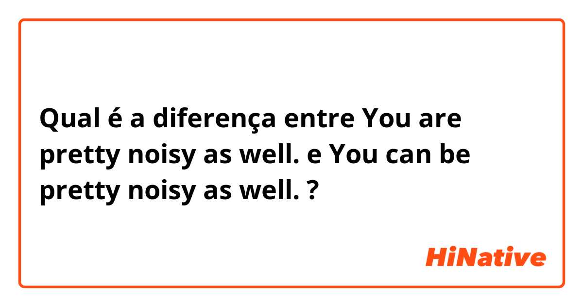 Qual é a diferença entre You are pretty noisy as well. e You can be pretty noisy as well. ?