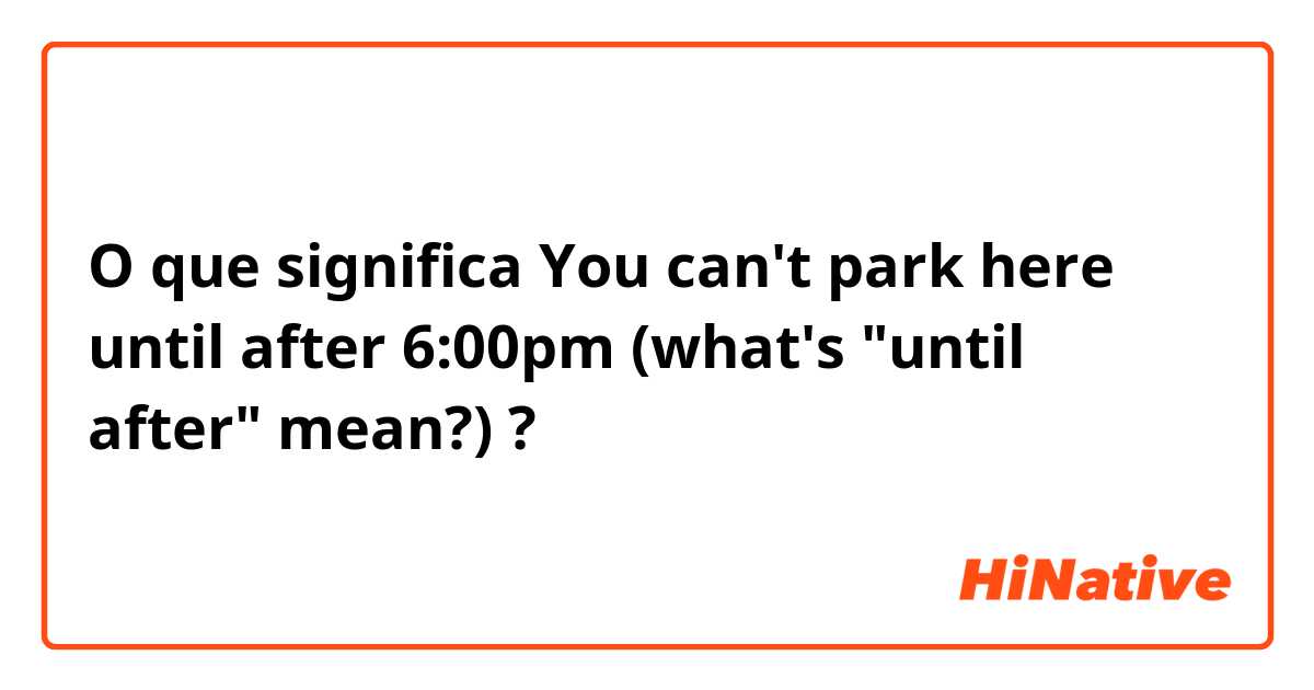 O que significa You can't park here until after 6:00pm (what's "until after" mean?)?