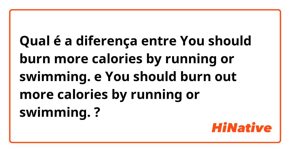Qual é a diferença entre You should burn more calories by running or swimming. e You should burn out more calories by running or swimming. ?