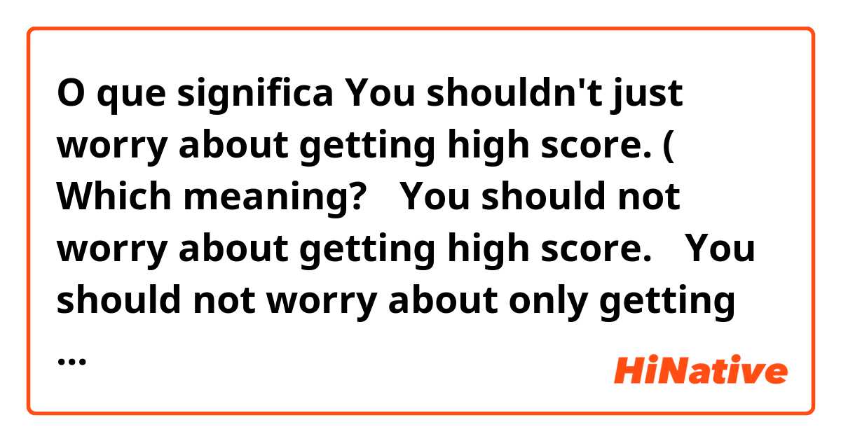 O que significa You shouldn't just worry about getting high score. ( Which meaning? ①You should not worry about getting high score. ②You should not worry about only getting high score( how you study it is also important).?